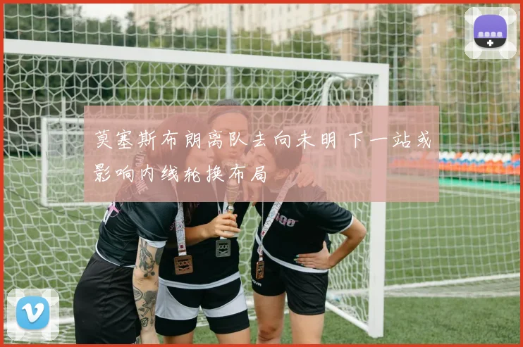 莫塞斯布朗离队去向未明 下一站或影响内线轮换布局