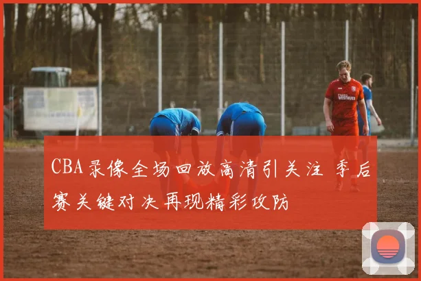CBA录像全场回放高清引关注 季后赛关键对决再现精彩攻防