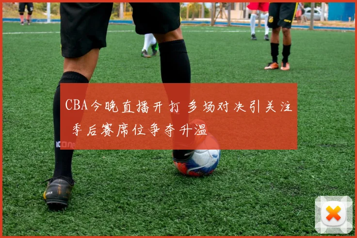 CBA今晚直播开打 多场对决引关注 季后赛席位争夺升温