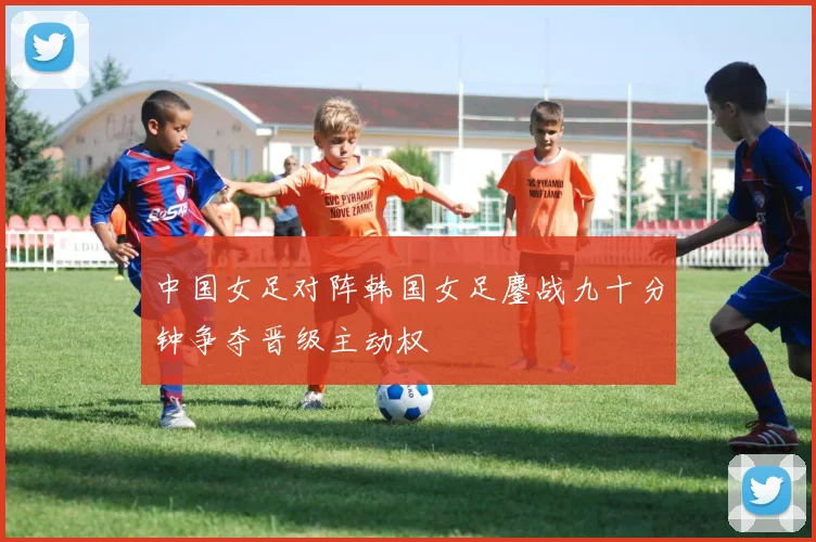 中国女足对阵韩国女足鏖战九十分钟争夺晋级主动权