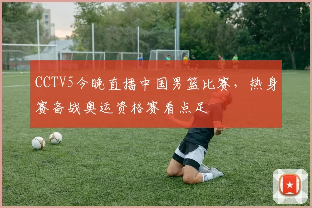 CCTV5今晚直播中国男篮比赛，热身赛备战奥运资格赛看点足