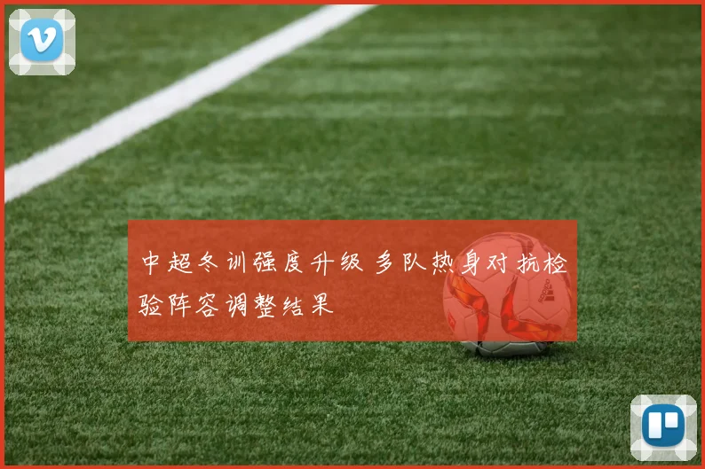 中超冬训强度升级 多队热身对抗检验阵容调整结果