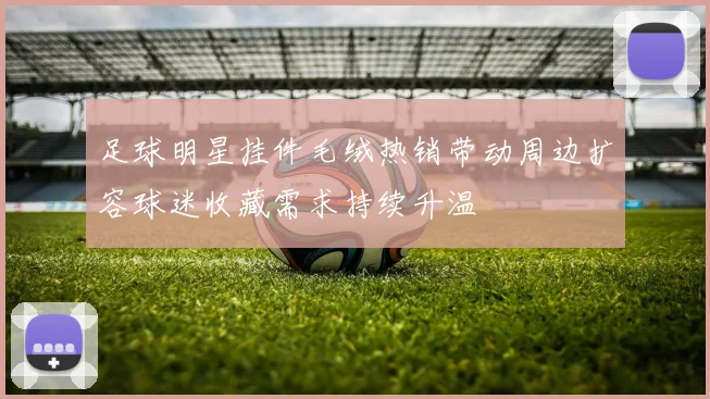足球明星挂件毛绒热销带动周边扩容球迷收藏需求持续升温