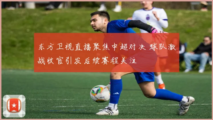 东方卫视直播聚焦中超对决 球队激战收官引发后续赛程关注