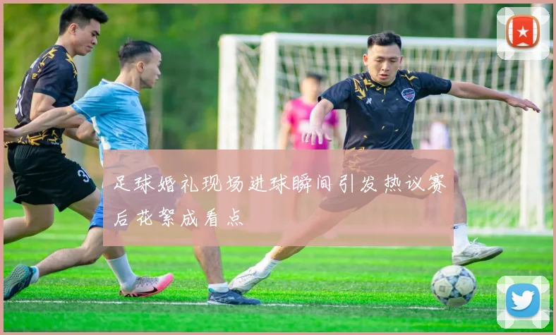 足球婚礼现场进球瞬间引发热议赛后花絮成看点