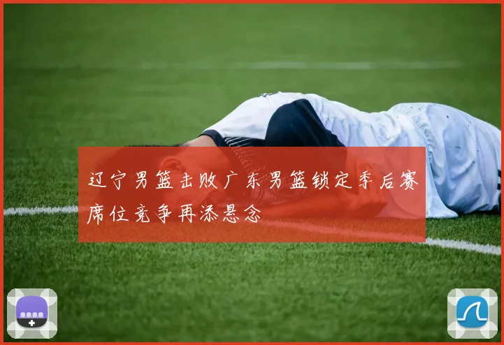 辽宁男篮击败广东男篮锁定季后赛席位竞争再添悬念