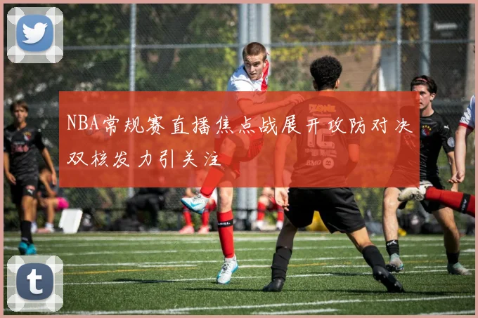 NBA常规赛直播焦点战展开攻防对决双核发力引关注