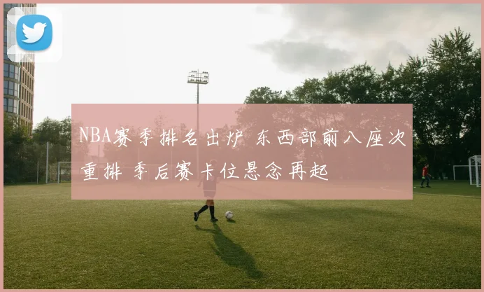 NBA赛季排名出炉 东西部前八座次重排 季后赛卡位悬念再起
