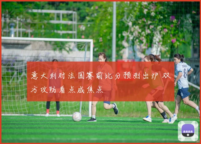 意大利对法国赛前比分预测出炉 双方攻防看点成焦点