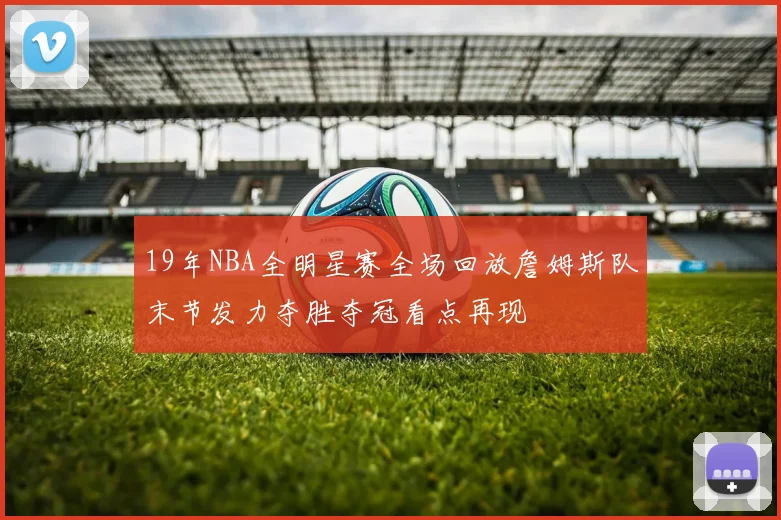 19年NBA全明星赛全场回放詹姆斯队末节发力夺胜夺冠看点再现