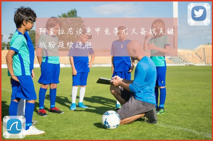 阿奎拉尼谈意甲竞争尤文备战关键战盼延续连胜