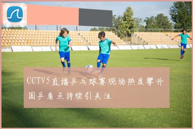 CCTV5直播乒乓球赛现场热度攀升 国乒看点持续引关注