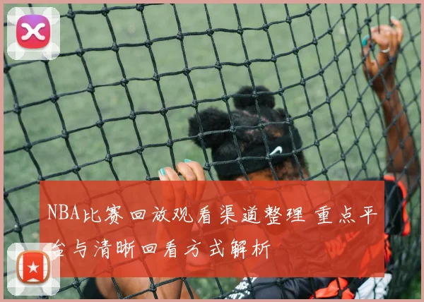 NBA比赛回放观看渠道整理 重点平台与清晰回看方式解析