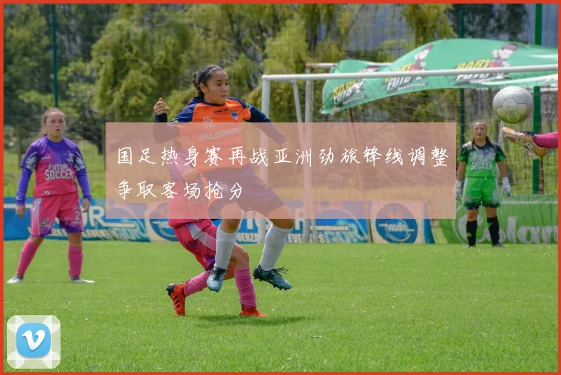 国足热身赛再战亚洲劲旅锋线调整争取客场抢分