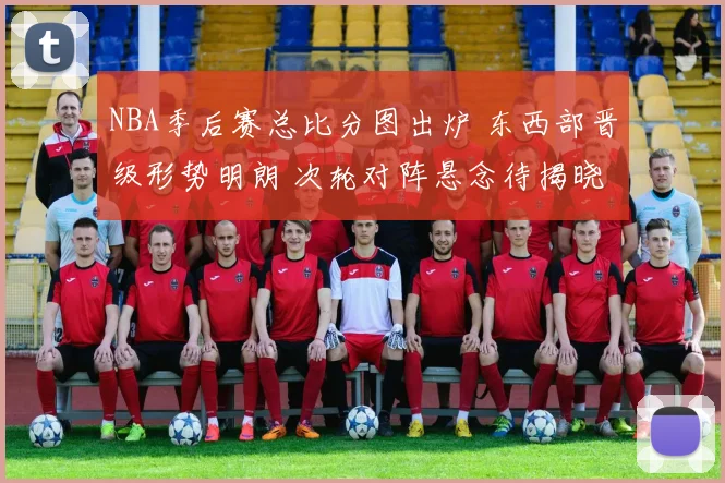 NBA季后赛总比分图出炉 东西部晋级形势明朗 次轮对阵悬念待揭晓