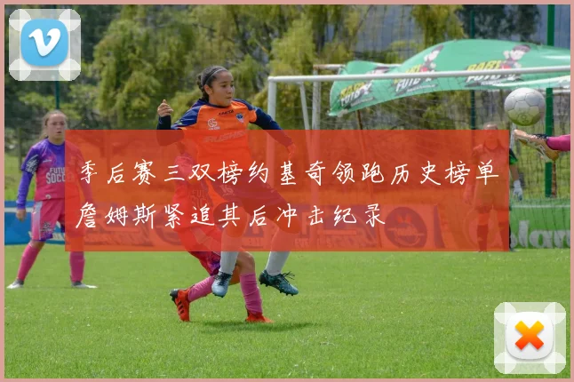 季后赛三双榜约基奇领跑历史榜单詹姆斯紧追其后冲击纪录