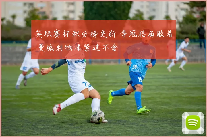 英联赛杯积分榜更新 争冠格局胶着 曼城利物浦紧追不舍